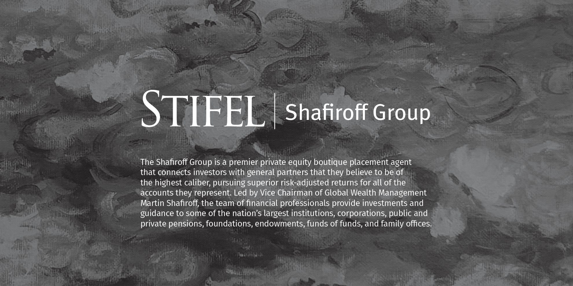 Stifel | Shafiroff Group The Shafiroff Group is a premier private equity boutique placement agent that connects investors with general partners that they believe to be of the highest caliber, pursuing superior risk-adjusted returns for all of the accounts they represent. Led by Martin Shafiroff, Vice Chairman, Global Wealth Management, the team of financial professionals, provide investments and guidance to some of the nation’s largest institutions, corporations, public and private pensions, foundations, endowments, funds of funds, and family offices. The Shafiroff Group is a group within Stifel, Nicolaus & Company, Incorporated. This is not an offer or solicitation with respect to the purchase or sale of any security or investment product or investment advice. Any such offer or solicitation shall only be made pursuant to a confidential offering memorandum for the particular fund, which contains important information regarding the risk factors, performance, and other material aspects of the applicable investment.
